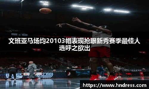文班亚马场均20103帽表现抢眼新秀赛季最佳人选呼之欲出